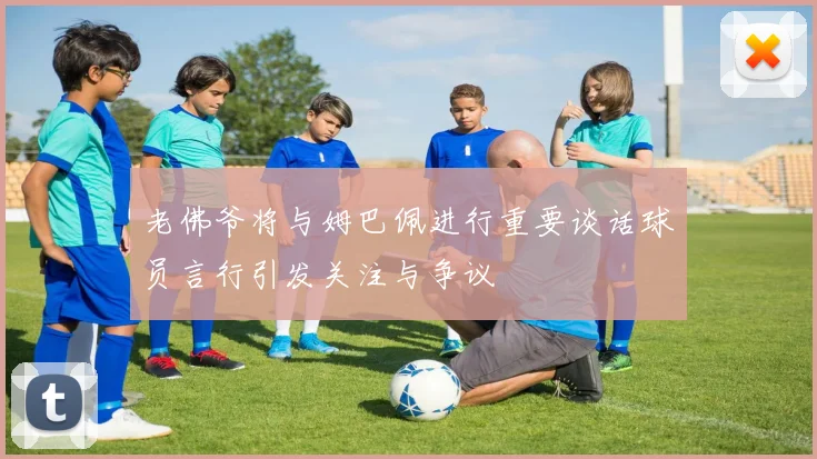 老佛爷将与姆巴佩进行重要谈话球员言行引发关注与争议
